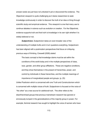 113
answer exists we just have not unlocked it yet or discovered the evidence. The
Objectivist viewpoint is quite challenging as it dares researchers to seek
knowledge continuously in order to discover the truth of an idea or thing through
scientific study and empirical evidence. This viewpoint is one that many use to
continue debates in science such as evolution or creation. For the Objectivist,
evidence supports truth and that truth is knowledge in its own right whether it is
widely believed or not.
Subjectivism. Subjectivism takes an even broader view of the
understanding of multiple truths and in turn questions everything. Subjectivism
has been aligned with a postmodern perspectives that focus on critiquing
previous ways of thinking. Creswell (2008) stated:
The basic concept is that knowledge claims must be set within the
conditions of the world today and in the multiple perspectives of class,
race, gender, and other group affiliations. These are negative conditions,
and they show themselves in the present of hierarchies, power, and
control by individuals in these hierarchies, and the multiple meanings of
importance of marginalized people and groups. (p. 25)
Unlike Positivism which is concerned with one Truth and Constructionism which
is concerned with multiple voices of truth; Subjectivism is focused on the voice of
“the other” as a new source for additional truth. The other refers to the
disenfranchised groups that previous mainstream research has ignored or
erroneously lumped in the generalizations of the majority group in power. For
example, feminist research has sought to highlight the voice of women who have
 