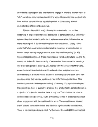 115
understand a concept or idea and therefore engage in efforts to answer “how” or
“why” something occurs or is existent in the world. Constructionists see the truths
from multiple perspectives as equally important in constructing a better
understanding of the world around us.
Epistemology of this study. Seeking to understand a concept like
leadership in a specific context was best suited to constructionism, a worldview
epistemology that seeks to understand a phenomenon while believing that we
make meaning out of our world through our own uniqueness. Crotty (1998)
wrote that “what constructionism claims is that meanings are constructed by
human beings as they engage with the world they are interpreting” (p. 43).
Creswell (2007) continued, “these meanings are varied and multiple, leading the
researcher to look for the complexity of views rather than narrow the meanings
into a few categories or ideas” (p. 20). I agree with this view point of the world.
As we humans interact with the world and each other, enlightenment and
understanding is a natural result. Likewise, as we engage with each other new
questions arise that we may use to seek new or further understanding. This
constant pursuit of knowledge and refining of meaning of our past based upon
the present is a facet of qualitative practice. For Crotty (1998), constructionism is
a rejection of objectivist view that there is only one Truth that can be found in
continued scientific discovery. Truth, or meaning, comes in existence in and out
of our engagement with the realities of the world. These realities are situated
within specific contexts of culture and historical significance for the individual.
There is no meaning without a mind. Furthermore, Creswell (2007) summarized
 