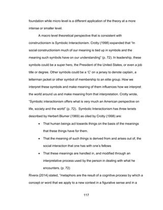 117
foundation while micro level is a different application of the theory at a more
intense or smaller level.
A macro level theoretical perspective that is consistent with
constructionism is Symbolic Interactionism. Crotty (1998) expanded that “In
social constructionism much of our meaning is tied up in symbols and the
meaning such symbols have on our understanding” (p. 72). In leadership, these
symbols could be a super hero, the President of the United States, or even a job
title or degree. Other symbols could be a ‘C’ on a jersey to denote captain, a
letterman jacket or other symbol of membership to an elite group. How we
interpret these symbols and make meaning of them influences how we interpret
the world around us and make meaning from that interpretation. Crotty wrote,
“Symbolic interactionism offers what is very much an American perspective on
life, society and the world” (p. 72). Symbolic Interactionism has three tenets
described by Herbert Blumer (1969) as cited by Crotty (1998) are:
 That human beings act towards things on the basis of the meanings
that these things have for them.
 That the meaning of such things is derived from and arises out of, the
social interaction that one has with one’s fellows
 That these meanings are handled in, and modified through an
interpretative process used by the person in dealing with what he
encounters. (p. 72)
Rivera (2014) stated, “metaphors are the result of a cognitive process by which a
concept or word that we apply to a new context in a figurative sense and in a
 