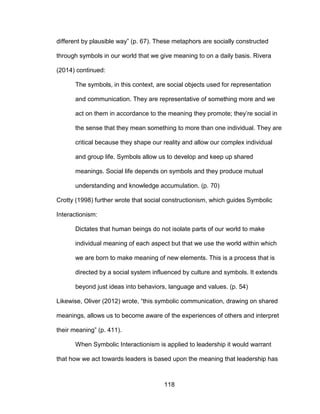 118
different by plausible way” (p. 67). These metaphors are socially constructed
through symbols in our world that we give meaning to on a daily basis. Rivera
(2014) continued:
The symbols, in this context, are social objects used for representation
and communication. They are representative of something more and we
act on them in accordance to the meaning they promote; they’re social in
the sense that they mean something to more than one individual. They are
critical because they shape our reality and allow our complex individual
and group life. Symbols allow us to develop and keep up shared
meanings. Social life depends on symbols and they produce mutual
understanding and knowledge accumulation. (p. 70)
Crotty (1998) further wrote that social constructionism, which guides Symbolic
Interactionism:
Dictates that human beings do not isolate parts of our world to make
individual meaning of each aspect but that we use the world within which
we are born to make meaning of new elements. This is a process that is
directed by a social system influenced by culture and symbols. It extends
beyond just ideas into behaviors, language and values. (p. 54)
Likewise, Oliver (2012) wrote, “this symbolic communication, drawing on shared
meanings, allows us to become aware of the experiences of others and interpret
their meaning” (p. 411).
When Symbolic Interactionism is applied to leadership it would warrant
that how we act towards leaders is based upon the meaning that leadership has
 
