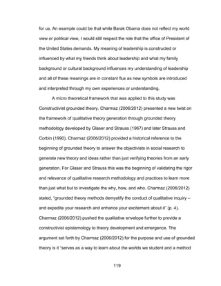 119
for us. An example could be that while Barak Obama does not reflect my world
view or political view, I would still respect the role that the office of President of
the United States demands. My meaning of leadership is constructed or
influenced by what my friends think about leadership and what my family
background or cultural background influences my understanding of leadership
and all of these meanings are in constant flux as new symbols are introduced
and interpreted through my own experiences or understanding.
A micro theoretical framework that was applied to this study was
Constructivist grounded theory. Charmaz (2006/2012) presented a new twist on
the framework of qualitative theory generation through grounded theory
methodology developed by Glaser and Strauss (1967) and later Strauss and
Corbin (1990). Charmaz (2006/2012) provided a historical reference to the
beginning of grounded theory to answer the objectivists in social research to
generate new theory and ideas rather than just verifying theories from an early
generation. For Glaser and Strauss this was the beginning of validating the rigor
and relevance of qualitative research methodology and practices to learn more
than just what but to investigate the why, how, and who. Charmaz (2006/2012)
stated, “grounded theory methods demystify the conduct of qualitative inquiry –
and expedite your research and enhance your excitement about it” (p. 4).
Charmaz (2006/2012) pushed the qualitative envelope further to provide a
constructivist epistemology to theory development and emergence. The
argument set forth by Charmaz (2006/2012) for the purpose and use of grounded
theory is it “serves as a way to learn about the worlds we student and a method
 