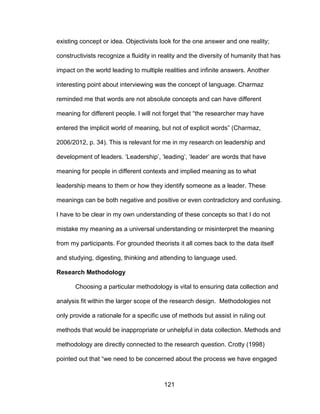 121
existing concept or idea. Objectivists look for the one answer and one reality;
constructivists recognize a fluidity in reality and the diversity of humanity that has
impact on the world leading to multiple realities and infinite answers. Another
interesting point about interviewing was the concept of language. Charmaz
reminded me that words are not absolute concepts and can have different
meaning for different people. I will not forget that “the researcher may have
entered the implicit world of meaning, but not of explicit words” (Charmaz,
2006/2012, p. 34). This is relevant for me in my research on leadership and
development of leaders. ‘Leadership’, ‘leading’, ‘leader’ are words that have
meaning for people in different contexts and implied meaning as to what
leadership means to them or how they identify someone as a leader. These
meanings can be both negative and positive or even contradictory and confusing.
I have to be clear in my own understanding of these concepts so that I do not
mistake my meaning as a universal understanding or misinterpret the meaning
from my participants. For grounded theorists it all comes back to the data itself
and studying, digesting, thinking and attending to language used.
Research Methodology
Choosing a particular methodology is vital to ensuring data collection and
analysis fit within the larger scope of the research design. Methodologies not
only provide a rationale for a specific use of methods but assist in ruling out
methods that would be inappropriate or unhelpful in data collection. Methods and
methodology are directly connected to the research question. Crotty (1998)
pointed out that “we need to be concerned about the process we have engaged
 