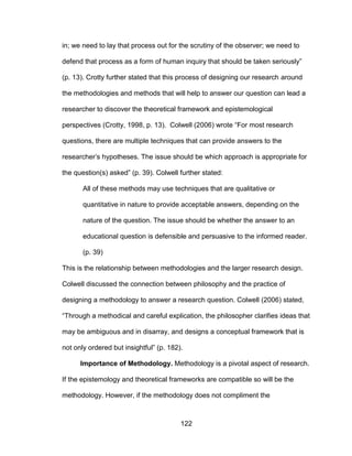 122
in; we need to lay that process out for the scrutiny of the observer; we need to
defend that process as a form of human inquiry that should be taken seriously”
(p. 13). Crotty further stated that this process of designing our research around
the methodologies and methods that will help to answer our question can lead a
researcher to discover the theoretical framework and epistemological
perspectives (Crotty, 1998, p. 13). Colwell (2006) wrote “For most research
questions, there are multiple techniques that can provide answers to the
researcher’s hypotheses. The issue should be which approach is appropriate for
the question(s) asked” (p. 39). Colwell further stated:
All of these methods may use techniques that are qualitative or
quantitative in nature to provide acceptable answers, depending on the
nature of the question. The issue should be whether the answer to an
educational question is defensible and persuasive to the informed reader.
(p. 39)
This is the relationship between methodologies and the larger research design.
Colwell discussed the connection between philosophy and the practice of
designing a methodology to answer a research question. Colwell (2006) stated,
“Through a methodical and careful explication, the philosopher clarifies ideas that
may be ambiguous and in disarray, and designs a conceptual framework that is
not only ordered but insightful” (p. 182).
Importance of Methodology. Methodology is a pivotal aspect of research.
If the epistemology and theoretical frameworks are compatible so will be the
methodology. However, if the methodology does not compliment the
 