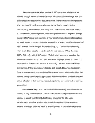 6
Transformative learning. Mezirow (1997) wrote that adults organize
learning through frames of reference which are constructed meanings from our
experiences and assumptions about the world. Transformative learning occurs
when we can shift our frame of reference to one “that is more inclusive,
discriminating, self-reflective, and integrative of experience” (Mezirow, 1997, p.
5). Transformative learning takes place through reflection and cognitive change.
Mezirow (1997) gave four examples of how transformative learning takes place;
we “seek further evidence… establish new points of view… transform our point of
view” and use critical analysis and reflection (p. 7). Transformative learning
when applied to a specific context is self-directed learning (Pilling-Cormick,
1997). Pilling-Cormick (1997) stated, “Self-directed learning is based on the
interaction between student and educator within varying contexts of control” (p.
69). Control is stated as the amount of autonomy a student can direct to their
own learning. Pilling-Cormick developed a Self-Directed Learning Perception
Scale to assess student perceptions of factors that either helped or inhibited their
learning. Pilling-Cormick (1997) proposed that when students used self-directed,
critical reflection of their learning needs, the potential for transformative learning
was evident.
Informal learning. Much like transformative learning, informal/incidental
learning is very learner centric. Marsick and Watkins (2001) wrote that “informal
learning is usually intentional but not highly structured” (p. 25). As in
transformative learning, which is intentionally focused on critical reflection,
informal learning is often the result of an unexpected or unplanned experience
 