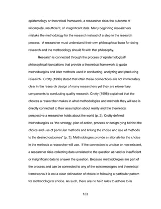 123
epistemology or theoretical framework, a researcher risks the outcome of
incomplete, insufficient, or insignificant data. Many beginning researchers
mistake the methodology for the research instead of a step in the research
process. A researcher must understand their own philosophical base for doing
research and the methodology should fit with that philosophy.
Research is connected through the process of epistemological/
philosophical foundations that provide a theoretical framework to guide
methodologies and later methods used in conducting, analyzing and producing
research. Crotty (1998) stated that often these connections are not immediately
clear in the research design of many researchers yet they are elementary
components to conducting quality research. Crotty (1998) explained that the
choices a researcher makes in what methodologies and methods they will use is
directly connected to their assumption about reality and the theoretical
perspective a researcher holds about the world (p. 2). Crotty defined
methodologies as “the strategy, plan of action, process or design lying behind the
choice and use of particular methods and linking the choice and use of methods
to the desired outcomes” (p. 3). Methodologies provide a rationale for the choice
in the methods a researcher will use. If the connection is unclear or non-existent,
a researcher risks collecting data unrelated to the question at hand or insufficient
or insignificant data to answer the question. Because methodologies are part of
the process and can be connected to any of the epistemologies and theoretical
frameworks it is not a clear delineation of choice in following a particular pattern
for methodological choice. As such, there are no hard rules to adhere to in
 