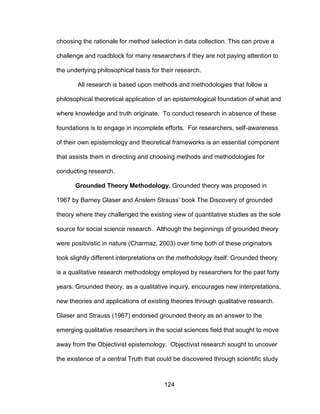 124
choosing the rationale for method selection in data collection. This can prove a
challenge and roadblock for many researchers if they are not paying attention to
the underlying philosophical basis for their research.
All research is based upon methods and methodologies that follow a
philosophical theoretical application of an epistemological foundation of what and
where knowledge and truth originate. To conduct research in absence of these
foundations is to engage in incomplete efforts. For researchers, self-awareness
of their own epistemology and theoretical frameworks is an essential component
that assists them in directing and choosing methods and methodologies for
conducting research.
Grounded Theory Methodology. Grounded theory was proposed in
1967 by Barney Glaser and Anslem Strauss’ book The Discovery of grounded
theory where they challenged the existing view of quantitative studies as the sole
source for social science research. Although the beginnings of grounded theory
were positivistic in nature (Charmaz, 2003) over time both of these originators
took slightly different interpretations on the methodology itself. Grounded theory
is a qualitative research methodology employed by researchers for the past forty
years. Grounded theory, as a qualitative inquiry, encourages new interpretations,
new theories and applications of existing theories through qualitative research.
Glaser and Strauss (1967) endorsed grounded theory as an answer to the
emerging qualitative researchers in the social sciences field that sought to move
away from the Objectivist epistemology. Objectivist research sought to uncover
the existence of a central Truth that could be discovered through scientific study
 