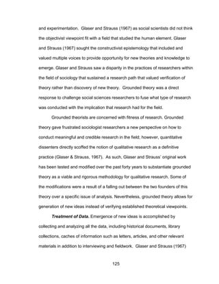 125
and experimentation. Glaser and Strauss (1967) as social scientists did not think
the objectivist viewpoint fit with a field that studied the human element. Glaser
and Strauss (1967) sought the constructivist epistemology that included and
valued multiple voices to provide opportunity for new theories and knowledge to
emerge. Glaser and Strauss saw a disparity in the practices of researchers within
the field of sociology that sustained a research path that valued verification of
theory rather than discovery of new theory. Grounded theory was a direct
response to challenge social sciences researchers to fuse what type of research
was conducted with the implication that research had for the field.
Grounded theorists are concerned with fitness of research. Grounded
theory gave frustrated sociologist researchers a new perspective on how to
conduct meaningful and credible research in the field; however, quantitative
dissenters directly scoffed the notion of qualitative research as a definitive
practice (Glaser & Strauss, 1967). As such, Glaser and Strauss’ original work
has been tested and modified over the past forty years to substantiate grounded
theory as a viable and rigorous methodology for qualitative research. Some of
the modifications were a result of a falling out between the two founders of this
theory over a specific issue of analysis. Nevertheless, grounded theory allows for
generation of new ideas instead of verifying established theoretical viewpoints.
Treatment of Data. Emergence of new ideas is accomplished by
collecting and analyzing all the data, including historical documents, library
collections, caches of information such as letters, articles, and other relevant
materials in addition to interviewing and fieldwork. Glaser and Strauss (1967)
 