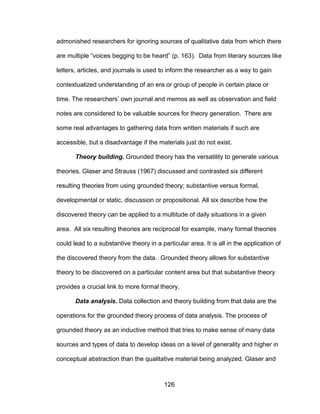 126
admonished researchers for ignoring sources of qualitative data from which there
are multiple “voices begging to be heard” (p. 163). Data from literary sources like
letters, articles, and journals is used to inform the researcher as a way to gain
contextualized understanding of an era or group of people in certain place or
time. The researchers’ own journal and memos as well as observation and field
notes are considered to be valuable sources for theory generation. There are
some real advantages to gathering data from written materials if such are
accessible, but a disadvantage if the materials just do not exist.
Theory building. Grounded theory has the versatility to generate various
theories. Glaser and Strauss (1967) discussed and contrasted six different
resulting theories from using grounded theory; substantive versus formal,
developmental or static, discussion or propositional. All six describe how the
discovered theory can be applied to a multitude of daily situations in a given
area. All six resulting theories are reciprocal for example, many formal theories
could lead to a substantive theory in a particular area. It is all in the application of
the discovered theory from the data. Grounded theory allows for substantive
theory to be discovered on a particular content area but that substantive theory
provides a crucial link to more formal theory.
Data analysis. Data collection and theory building from that data are the
operations for the grounded theory process of data analysis. The process of
grounded theory as an inductive method that tries to make sense of many data
sources and types of data to develop ideas on a level of generality and higher in
conceptual abstraction than the qualitative material being analyzed. Glaser and
 