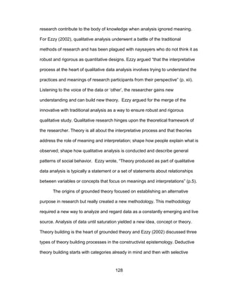128
research contribute to the body of knowledge when analysis ignored meaning.
For Ezzy (2002), qualitative analysis underwent a battle of the traditional
methods of research and has been plagued with naysayers who do not think it as
robust and rigorous as quantitative designs. Ezzy argued “that the interpretative
process at the heart of qualitative data analysis involves trying to understand the
practices and meanings of research participants from their perspective” (p. xii).
Listening to the voice of the data or ‘other’, the researcher gains new
understanding and can build new theory. Ezzy argued for the merge of the
innovative with traditional analysis as a way to ensure robust and rigorous
qualitative study. Qualitative research hinges upon the theoretical framework of
the researcher. Theory is all about the interpretative process and that theories
address the role of meaning and interpretation; shape how people explain what is
observed; shape how qualitative analysis is conducted and describe general
patterns of social behavior. Ezzy wrote, “Theory produced as part of qualitative
data analysis is typically a statement or a set of statements about relationships
between variables or concepts that focus on meanings and interpretations” (p.5).
The origins of grounded theory focused on establishing an alternative
purpose in research but really created a new methodology. This methodology
required a new way to analyze and regard data as a constantly emerging and live
source. Analysis of data until saturation yielded a new idea, concept or theory.
Theory building is the heart of grounded theory and Ezzy (2002) discussed three
types of theory building processes in the constructivist epistemology. Deductive
theory building starts with categories already in mind and then with selective
 