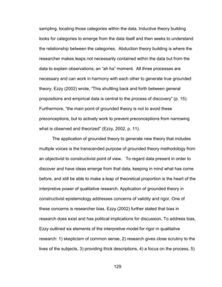 129
sampling, locating those categories within the data. Inductive theory building
looks for categories to emerge from the data itself and then seeks to understand
the relationship between the categories. Abduction theory building is where the
researcher makes leaps not necessarily contained within the data but from the
data to explain observations; an “ah ha” moment. All three processes are
necessary and can work in harmony with each other to generate true grounded
theory. Ezzy (2002) wrote, “This shuttling back and forth between general
propositions and empirical data is central to the process of discovery” (p. 15).
Furthermore, “the main point of grounded theory is not to avoid these
preconceptions, but to actively work to prevent preconceptions from narrowing
what is observed and theorized” (Ezzy, 2002, p. 11).
The application of grounded theory to generate new theory that includes
multiple voices is the transcended purpose of grounded theory methodology from
an objectivist to constructivist point of view. To regard data present in order to
discover and have ideas emerge from that data, keeping in mind what has come
before, and still be able to make a leap of theoretical proportion is the heart of the
interpretive power of qualitative research. Application of grounded theory in
constructivist epistemology addresses concerns of validity and rigor. One of
these concerns is researcher bias. Ezzy (2002) further stated that bias in
research does exist and has political implications for discussion. To address bias,
Ezzy outlined six elements of the interpretive model for rigor in qualitative
research: 1) skepticism of common sense, 2) research gives close scrutiny to the
lives of the subjects, 3) providing thick descriptions, 4) a focus on the process, 5)
 