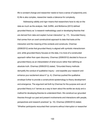 130
life is constant change and researcher needs to have a sense of subjectivity and,
6) life is also complex, researcher needs a tolerance for complexity.
Addressing validity and rigor means that researchers have to rely on the
data as much as the analysis. Hall, Griffith, and McKenna (2013) defined
grounded theory as “a research methodology used or developing theories that
are derived from data and explain human interaction” (p. 17). Grounded theory
that comes from an overt constructivist approach to data that looks at the
interaction and the meaning of the contexts and constructs. Charmaz
(2006/2012) wrote that grounded theory is aligned with symbolic interactionism
and, while grounded theory focuses on the data, it is more of a constructed
approach rather than open discovery. Charmaz (2006/2012) decided to focus on
grounded theory as an interpretation of what occurs rather than defining an
absolute truth. Charmaz (2006/2012) stated, “Grounded theory methods
demystify the conduct of qualitative inquiry – and expedite your research and
enhance your excitement about it” (p. 4). Charmaz pushed the qualitative
envelope further to provide a constructivist epistemology to theory development
and emergence. The argument set forth by Charmaz for the purpose and use of
grounded theory is it “serves as a way to learn about the worlds we study and a
method for developing theories to understand them. We construct our grounded
theories through our past and present involvements and interactions with people,
perspectives and research practices” (p. 10). Charmaz (2006/2012) stated,
“Whether participants recounted their concerns without interruption or researcher
 