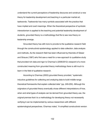132
understand the current perceptions of leadership discourse and construct a new
theory for leadership development and teaching in a particular martial art,
taekwondo. Taekwondo has many symbols associated with the practice that
have implied and overt meanings. When the theoretical perspective of symbolic
interactionism is applied to the teaching and potential leadership development of
students, grounded theory is a methodology that fits to see new theory on
leadership emerge.
Grounded theory has still more to provide to the qualitative research field
through the constructivist epistemology applied to data collection, data analysis
and methods. As the research field has been influenced by theorists of Glaser
and Strauss (1967) who first saw a need for a new approach to qualitative study
that provided rich data and rigor to Charmaz’s (2006/2012) viewpoint of a more
constructed meaning from grounded theory methodology there is still much to
learn in the field of qualitative research.
According to Charmaz (2003) grounded theory provided, “systematic
inductive guidelines for collecting and analyzing data to build middle-range
theoretical frameworks that explain collected data” (pp. 249-250). Although the
originators of grounded theory eventually chose different interpretations of how,
when and what types of analysis can be derived from grounded theory use, the
original premise that it is a methodology for developing theory not necessarily
verifying it can be implemented by various researchers with different
epistemological perspectives. Charmaz noted, “A simplified constructivist version
 