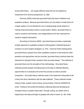 133
of grounded theory …can supply effective tools that can be adopted by
researchers from diverse perspectives” (p. 256).
Charmaz (2003) wrote that grounded theory fits best in fieldwork and
qualitative analysis. Because grounded theory can only depict a small picture of
a larger system it is not intended for use in studying large social systems or
making broad assumptions about a social system. Rather, grounded theory is
used to construct new theories, new categorizations and new meaning from
research subjects themselves.
According to Charmaz (2003), “grounded theory provides a systematic
analytic approach to qualitative analysis of ethnographic materials because it
consists of a set of explicit strategies” (p. 270). Charmaz further distinguished
grounded theory research from other qualitative research in that while the initial
questions and approaches may be concrete, grounded theory methods allow the
researcher to develop further questions that can probe deeper. The methods of
grounded theory are the strengths of the methodology. Grounded theory
methods provide analysis simultaneously as the data is collected allowing
opportunities to re-evaluate and correct the process as well as practice
comparison. Grounded theory methods result in the researcher being able to tell
a story from their interactions with the data collected. These methods include
coding of data, analytic memo writing, and journaling. Charmaz (2006/2012)
wrote, “Coding is the pivotal link between collecting data and developing an
emergent theory to explain these data. Through coding, you define what is
happening in the data and begin to grapple with what it means” (p. 46). Initial
 