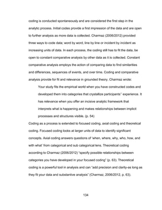 134
coding is conducted spontaneously and are considered the first step in the
analytic process. Initial codes provide a first impression of the data and are open
to further analysis as more data is collected. Charmaz (2006/2012) provided
three ways to code data; word by word, line by line or incident by incident as
increasing units of data. In each process, the coding still has to fit the data, be
open to constant comparative analysis by other data as it is collected. Constant
comparative analysis employs the action of comparing data to find similarities
and differences, sequences of events, and over time. Coding and comparative
analysis provide for fit and relevance in grounded theory. Charmaz wrote:
Your study fits the empirical world when you have constructed codes and
developed them into categories that crystallize participants’’ experience. It
has relevance when you offer an incisive analytic framework that
interprets what is happening and makes relationships between implicit
processes and structures visible. (p. 54)
Coding as a process is extended to focused coding, axial coding and theoretical
coding. Focused coding looks at larger units of data to identify significant
concepts. Axial coding answers questions of ‘when, where, why, who, how, and
with what’ from categorical and sub categorical lens. Theoretical coding
according to Charmaz (2006/2012) “specify possible relationships between
categories you have developed in your focused coding” (p. 63). Theoretical
coding is a powerful tool in analysis and can “add precision and clarity-as long as
they fit your data and substantive analysis” (Charmaz, 2006/2012, p. 63).
 