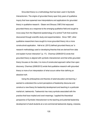 135
Grounded theory is a methodology that has been used in Symbolic
Interactionism. The origins of grounded theory span forty years of qualitative
inquiry that have spawned new interpretations and applications for grounded
theory in qualitative research. Glaser and Strauss (1967) first espoused
grounded theory as a response to the emerging qualitative field and sought to
move away from the Objectivist epistemology of a central Truth that could be
discovered through scientific study and experimentation. Since 1967, other
qualitative researchers have sought to move grounded theory into a more
constructivist application. Hall et al. (2013) defined grounded theory as “a
research methodology used or developing theories that are derived from data
and explain human interaction” (p. 17). Charmaz (2006/2012) wrote that
grounded theory is aligned with symbolic interactionism and that while grounded
theory focuses on the data, it is more of constructed approach rather than open
discovery. Charmaz (2006/2012) wrote that qualitative research with grounded
theory is more of an interpretation of what occurs rather than defining an
absolute truth.
Using the philosophies and theories of adult education and learning, I
wanted to understand the current perceptions of leadership discourse and
construct a new theory for leadership development and teaching in a particular
martial art, taekwondo. Taekwondo has many symbols associated with the
practice that have implied and overt meanings. I applied the theoretical
perspective of Symbolic Interactionism to the teaching and potential leadership
development of adult students at a non-commercial taekwondo dojang. Likewise,
 