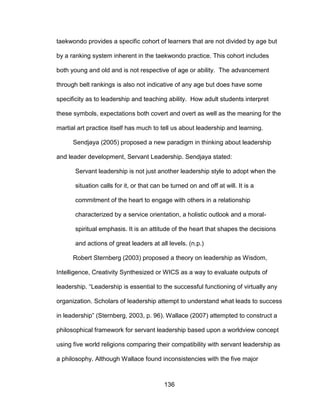 136
taekwondo provides a specific cohort of learners that are not divided by age but
by a ranking system inherent in the taekwondo practice. This cohort includes
both young and old and is not respective of age or ability. The advancement
through belt rankings is also not indicative of any age but does have some
specificity as to leadership and teaching ability. How adult students interpret
these symbols, expectations both covert and overt as well as the meaning for the
martial art practice itself has much to tell us about leadership and learning.
Sendjaya (2005) proposed a new paradigm in thinking about leadership
and leader development, Servant Leadership. Sendjaya stated:
Servant leadership is not just another leadership style to adopt when the
situation calls for it, or that can be turned on and off at will. It is a
commitment of the heart to engage with others in a relationship
characterized by a service orientation, a holistic outlook and a moral-
spiritual emphasis. It is an attitude of the heart that shapes the decisions
and actions of great leaders at all levels. (n.p.)
Robert Sternberg (2003) proposed a theory on leadership as Wisdom,
Intelligence, Creativity Synthesized or WICS as a way to evaluate outputs of
leadership. “Leadership is essential to the successful functioning of virtually any
organization. Scholars of leadership attempt to understand what leads to success
in leadership” (Sternberg, 2003, p. 96). Wallace (2007) attempted to construct a
philosophical framework for servant leadership based upon a worldview concept
using five world religions comparing their compatibility with servant leadership as
a philosophy. Although Wallace found inconsistencies with the five major
 