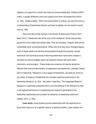 137
religions as support for a world view base for servant leadership, Wallace (2007)
noted, “a single worldview view may support more than one leadership theory”
(p. 126). Wallace stated, “With more examination of culture, we may find that our
understanding of leadership theories and their fungibility can be traced to world
view (p. 125).
There are also similar themes in the tenets of taekwondo (Hirsch, 2011;
Noel, 2012). Taekwondo has at the core of the martial art, tenets that provide
guidance to the initiate and master alike. They are courtesy, integrity, self-control,
indomitable spirit, and perseverance. While over time they have changed slightly,
each of these tenets are learned and practiced through the physical, mental,
emotional, and spiritual pursuits of learning taekwondo. Each tenet creates a
symbolic as well as tangible nature as students interact with each other,
instructors, and strangers. These tenets are evidence of maturity along the
Warrior Path and provide markers of experience and leadership. Likewise, Clarke
(2011) noted that, “Respect is a key aspect of leadership, yet what we mean by
the notion of respect in leadership has not been explored extensively in the
leadership literature” (p. 323). He further noted that, “The Integrated Model of
Respect in Leadership presented here is the first attempt in the literature to offer
a conceptual framework for considering how respect is generated in the
leadership relationship and consider its influence on leadership outcomes”
(Clarke, 2011, p. 323).
Case study. Case studies provide researchers with the opportunity to
focus their inquiry on to a specific case or a specific problem. Case studies are
 