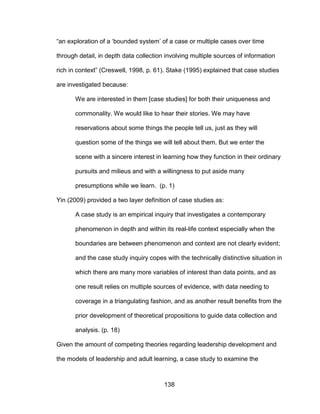 138
“an exploration of a ‘bounded system’ of a case or multiple cases over time
through detail, in depth data collection involving multiple sources of information
rich in context” (Creswell, 1998, p. 61). Stake (1995) explained that case studies
are investigated because:
We are interested in them [case studies] for both their uniqueness and
commonality. We would like to hear their stories. We may have
reservations about some things the people tell us, just as they will
question some of the things we will tell about them. But we enter the
scene with a sincere interest in learning how they function in their ordinary
pursuits and milieus and with a willingness to put aside many
presumptions while we learn. (p. 1)
Yin (2009) provided a two layer definition of case studies as:
A case study is an empirical inquiry that investigates a contemporary
phenomenon in depth and within its real-life context especially when the
boundaries are between phenomenon and context are not clearly evident;
and the case study inquiry copes with the technically distinctive situation in
which there are many more variables of interest than data points, and as
one result relies on multiple sources of evidence, with data needing to
coverage in a triangulating fashion, and as another result benefits from the
prior development of theoretical propositions to guide data collection and
analysis. (p. 18)
Given the amount of competing theories regarding leadership development and
the models of leadership and adult learning, a case study to examine the
 