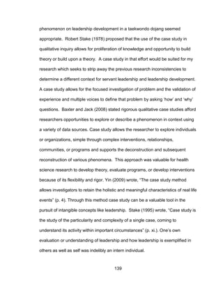 139
phenomenon on leadership development in a taekwondo dojang seemed
appropriate. Robert Stake (1978) proposed that the use of the case study in
qualitative inquiry allows for proliferation of knowledge and opportunity to build
theory or build upon a theory. A case study in that effort would be suited for my
research which seeks to strip away the previous research inconsistencies to
determine a different context for servant leadership and leadership development.
A case study allows for the focused investigation of problem and the validation of
experience and multiple voices to define that problem by asking ‘how’ and ‘why’
questions. Baxter and Jack (2008) stated rigorous qualitative case studies afford
researchers opportunities to explore or describe a phenomenon in context using
a variety of data sources. Case study allows the researcher to explore individuals
or organizations, simple through complex interventions, relationships,
communities, or programs and supports the deconstruction and subsequent
reconstruction of various phenomena. This approach was valuable for health
science research to develop theory, evaluate programs, or develop interventions
because of its flexibility and rigor. Yin (2009) wrote, “The case study method
allows investigators to retain the holistic and meaningful characteristics of real life
events” (p. 4). Through this method case study can be a valuable tool in the
pursuit of intangible concepts like leadership. Stake (1995) wrote, “Case study is
the study of the particularity and complexity of a single case, coming to
understand its activity within important circumstances” (p. xi.). One’s own
evaluation or understanding of leadership and how leadership is exemplified in
others as well as self was indelibly an intern individual.
 