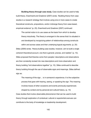 140
Building theory through case study. Case studies can be used to help
build theory. Eisenhardt and Graebner (2007) wrote, “Building theory from case
studies is a research strategy that involves using one or more cases to create
theoretical constructs, propositions, and/or midrange theory from case-based,
empirical evidence” (p. 25). Eisenhardt and Graebner (2007) continued:
The central notion is to use cases as the basis from which to develop
theory inductively. The theory is emergent in the sense that it is situated in
and developed by recognizing pattern of relationships among constructs
within and across cases and their underlying logical arguments. (p. 25)
Stiles (2009) wrote, “theory-building case studies, however, aim to build a single
coherent theoretical account, one that is general, precise, and realistic” (p. 10).
Stiles proposed that theories come from peoples’ descriptions and observations
are then constantly revised into new descriptions and more observation and
theory building “knit observations together” (p. 10). Stiles continued to describe
theory building through the use of observable signs and meanings. Stiles defined
sign as:
The meaning of the sign… is in someone’s experience; it is the subjective
process that goes with hearing, seeing, or speaking the sign. The meaning
involves traces of other occasions and events previously experienced,
shaped by context and by personal and cultural history. (p. 15)
Case studies that involve observable phenomenon that can be used to build
theory through exploration of contextual, cultural or experiential avenues can
contribute to the body of knowledge on leadership development.
 