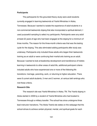 141
Participants
The participants for this grounded theory study were adult students
currently engaged in learning taekwondo at Yeshá Ministries in Atoka,
Tennessee. Because I wanted to isolate the experience of adult students in a
non-commercial taekwondo dojang that also incorporated a spiritual element, I
used purposeful sampling to select my participants. Participants were any adult
at least 22 years of age who had been engaged at the dojang for a minimum of
three months. The reason for the three-month criteria was that was the testing
cycle for the dojang. This also eliminated adding participants after study was
underway. Participants only included those adults who began their taekwondo
training as an adult or were continuing their martial arts training as an adult.
Because I wanted to look at leadership development and transference of holistic
learning in taekwondo to other areas of adult life, additional participant criteria
included adults who have experienced one or more of the following life
transitions: marriage, parenting, work, or returning to higher education. There
were 8 current adult students, 5 men and 3 women, at various belt rankings who
met these criteria.
Research Site
The research site was Yeshá Ministries in Atoka, TN. The Yeshá dojang in
Atoka started in 2009 by a student of Yeshá Ministries who had located to
Tennessee through a military transfer. The school has since undergone three
lead instructor transitions. The Atoka Yeshá site states on the webpage that the
school strives to achieve certain physical, mental, and spiritual goals for each
 