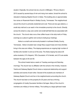 142
student. Originally, the school met at a church in Millington, TN but a flood in
2010 caused by several days of rain and rising river waters, forced the school to
relocate to Gateway Baptist Church in Atoka. The building sits on approximately
four acres on Rosemark Road in Shelby County, Tennessee. The neighborhood
around the church is primarily residential and rural. There are two gas stations, a
small strip mall and a car wash in the immediate proximity to the church. Directly
across the street is a day care center and small ball field that are associated with
the church. The church also runs a free coffee house in the strip mall on Friday
evenings as a place to gather and conduct small group meetings.
Atoka is a small rural community located in northwest Shelby County,
Tennessee. Atoka is located near a large Navy support base and many families
living in the area are military. The dojang experiences an ongoing high number of
families who transfer in and out of the area. The Atoka dojang has about 26
active students; 21% Hispanic, 76% Caucasian; 41% female, and 21% are adults
between the ages of 20 and 50.
The school meets twice a week on Tuesday evenings and Saturday
mornings. The church has no affiliation with the school or the ministry, however;
Yeshá and Gateway Baptist Church share a reciprocal relationship and support
activities and events of each other. Several of the students are members of
Gateway Baptist Church and live in the neighborhoods surrounding the church.
The church has been on this property for 20 years and has a thriving
congregation of mostly Caucasian families of all ages. Many of the church’s
members are military or former military. The building is a large split level metal
 