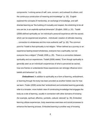 8
components; “a strong sense of self; care, concern, and outreach to others; and
the continuous construction of meaning and knowledge” (p. 30). English
explored the concepts of mentorship, an exchange of knowledge, and self-
directed learning as “the building of mutuality and respect, the stretching to be all
one can be, is an explicitly spiritual dimension” (English, 2000, p. 33). Tisdell
(2008) defined spirituality as “an individual’s personal experience with the sacred,
which can be experienced anywhere…individuals’ creation of ultimate meaning
…connection to wholeness and the more authentic self” (p. 28). The common
point for Tisdell is that spirituality is not religion. “When defined as a journey or an
experience leading toward wholeness, everyone has a spirituality, but not
everyone has a religion” (Tisdell, 2008, p. 28). There is a connection between
spirituality and our experiences. Tisdell (2008) stated, “Even though spirituality is
generally seen as an individual’s experiences of what is perceived as sacred,
how one frames or understands those experiences can strongly influence one’s
beliefs and behaviors” (p. 29).
Embodiment. In addition to spirituality as a form of learning, embodiment,
or learning through the body has been provided as another holistic view for how
we learn. Freiler (2008) wrote that “embodiment and embodied learning generally
refer to a broader, more holistic view of constructing knowledge that engages the
body as a site of learning, usually in connection with other domains of knowing
(for example, spiritual, affective, symbolic, cultural, rational)” (p. 39). Embodied
learning utilizes experiences, body awareness exercises and social processes to
enhance the learning process. Embodied learning is another way of knowing
 