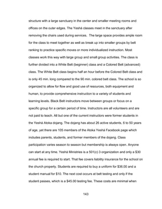 143
structure with a large sanctuary in the center and smaller meeting rooms and
offices on the outer edges. The Yeshá classes meet in the sanctuary after
removing the chairs used during services. The large space provides ample room
for the class to meet together as well as break up into smaller groups by belt
ranking to practice specific moves or more individualized instruction. Most
classes work this way with large group and small group activities. The class is
further divided into a White Belt (beginner) class and a Colored Belt (advanced)
class. The White Belt class begins half an hour before the Colored Belt class and
is only 45 min. long compared to the 90 min. colored belt class. The school is so
organized to allow for flow and good use of resources, both equipment and
human, to provide comprehensive instruction to a variety of students and
learning levels. Black Belt instructors move between groups or focus on a
specific group for a certain period of time. Instructors are all volunteers and are
not paid to teach. All but one of the current instructors were former students in
the Yeshá Atoka dojang. The dojang has about 26 active students, 6 to 50 years
of age, yet there are 105 members of the Atoka Yeshá Facebook page which
includes parents, students, and former members of the dojang. Class
participation varies season to season but membership is always open. Anyone
can start at any time. Yeshá Ministries is a 501(c) 3 organization and only a $30
annual fee is required to start. That fee covers liability insurance for the school on
the church property. Students are required to buy a uniform for $36.00 and a
student manual for $10. The next cost occurs at belt testing and only if the
student passes, which is a $45.00 testing fee. These costs are minimal when
 
