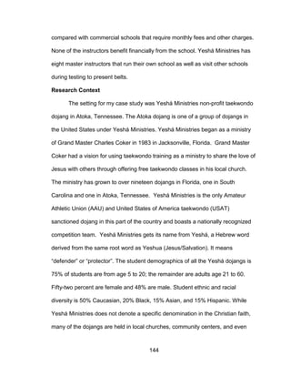 144
compared with commercial schools that require monthly fees and other charges.
None of the instructors benefit financially from the school. Yeshá Ministries has
eight master instructors that run their own school as well as visit other schools
during testing to present belts.
Research Context
The setting for my case study was Yeshá Ministries non-profit taekwondo
dojang in Atoka, Tennessee. The Atoka dojang is one of a group of dojangs in
the United States under Yeshá Ministries. Yeshá Ministries began as a ministry
of Grand Master Charles Coker in 1983 in Jacksonville, Florida. Grand Master
Coker had a vision for using taekwondo training as a ministry to share the love of
Jesus with others through offering free taekwondo classes in his local church.
The ministry has grown to over nineteen dojangs in Florida, one in South
Carolina and one in Atoka, Tennessee. Yeshá Ministries is the only Amateur
Athletic Union (AAU) and United States of America taekwondo (USAT)
sanctioned dojang in this part of the country and boasts a nationally recognized
competition team. Yeshá Ministries gets its name from Yeshá, a Hebrew word
derived from the same root word as Yeshua (Jesus/Salvation). It means
“defender” or “protector”. The student demographics of all the Yeshá dojangs is
75% of students are from age 5 to 20; the remainder are adults age 21 to 60.
Fifty-two percent are female and 48% are male. Student ethnic and racial
diversity is 50% Caucasian, 20% Black, 15% Asian, and 15% Hispanic. While
Yeshá Ministries does not denote a specific denomination in the Christian faith,
many of the dojangs are held in local churches, community centers, and even
 