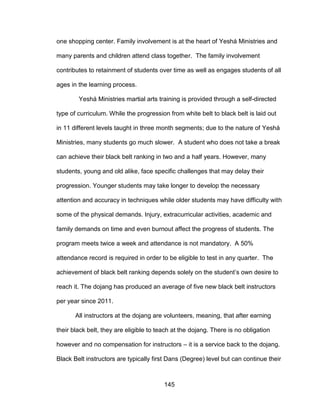 145
one shopping center. Family involvement is at the heart of Yeshá Ministries and
many parents and children attend class together. The family involvement
contributes to retainment of students over time as well as engages students of all
ages in the learning process.
Yeshá Ministries martial arts training is provided through a self-directed
type of curriculum. While the progression from white belt to black belt is laid out
in 11 different levels taught in three month segments; due to the nature of Yeshá
Ministries, many students go much slower. A student who does not take a break
can achieve their black belt ranking in two and a half years. However, many
students, young and old alike, face specific challenges that may delay their
progression. Younger students may take longer to develop the necessary
attention and accuracy in techniques while older students may have difficulty with
some of the physical demands. Injury, extracurricular activities, academic and
family demands on time and even burnout affect the progress of students. The
program meets twice a week and attendance is not mandatory. A 50%
attendance record is required in order to be eligible to test in any quarter. The
achievement of black belt ranking depends solely on the student’s own desire to
reach it. The dojang has produced an average of five new black belt instructors
per year since 2011.
All instructors at the dojang are volunteers, meaning, that after earning
their black belt, they are eligible to teach at the dojang. There is no obligation
however and no compensation for instructors – it is a service back to the dojang.
Black Belt instructors are typically first Dans (Degree) level but can continue their
 