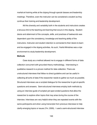 146
martial art training while at the dojang through special classes and leadership
meetings. Therefore, even the instructor can be considered a student as they
continue their training and leadership development.
All this diversity and variability both in the students and instructors creates
a tenuous link to the teaching and learning that occurs in the dojang. Student
desire and attainment of the concepts, skills, and practices of taekwondo was
dependent upon the consistency, knowledge and teaching ability of the
instructors. Instructor and student retention is connected to their desire to learn
and be engaged in the dojang activities. As such, Yeshá Ministries was a ripe
environment to study leadership development.
Methods
Case study as a method allowed me to engage in different forms of data
collection concurrent with grounded theory methodology. Interviewing in
qualitative research is a proven method for data collection. There are
unstructured interviews that follow no direct guideline and can be useful in
collecting all sorts of data if the researcher needs to gather as much as possible.
Structured interviews use a scripted dialogue for the researcher to get at specific
questions and answers. Semi-structured interviews employ both methods by
using an interview guide of scripted yet open-ended questions that allow the
researcher to explore other topics that may arise during the course of the
interview. Interviews are very helpful when they are repeated events with the
same participants and when using transcripts from previous interviews to help
clarify emerging topics or issues (Yin, 2009). I used a semi-structured interview
 