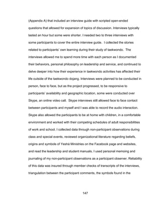 147
(Appendix A) that included an interview guide with scripted open-ended
questions that allowed for expansion of topics of discussion. Interviews typically
lasted an hour but some were shorter. I needed two to three interviews with
some participants to cover the entire interview guide. I collected the stories
related to participants’ own learning during their study of taekwondo. The
interviews allowed me to spend more time with each person as I documented
their behaviors, personal philosophy on leadership and service, and continued to
delve deeper into how their experience in taekwondo activities has affected their
life outside of the taekwondo dojang. Interviews were planned to be conducted in
person, face to face, but as the project progressed, to be responsive to
participants’ availability and geographic location, some were conducted over
Skype, an online video call. Skype interviews still allowed face to face contact
between participants and myself and I was able to record the audio interaction.
Skype also allowed the participants to be at home with children, in a comfortable
environment and worked with their competing schedules of adult responsibilities
of work and school. I collected data through non-participant observations during
class and special events, reviewed organizational literature regarding beliefs,
origins and symbols of Yeshá Ministries on the Facebook page and websites,
and read the leadership and student manuals. I used personal memoing and
journaling of my non-participant observations as a participant observer. Reliability
of this data was insured through member checks of transcripts of the interviews,
triangulation between the participant comments, the symbols found in the
 