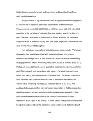 148
leadership and student manuals and my memos and journal entries of non-
participant observations.
To gain access to my participants I used a signed consent form (Appendix
C) for both the in-class non-participant observations and the interviews.
Interviews were conducted face to face or via Skype video calls and scheduled
according to the participants’ calendar. Interview location was at the dojang in
one of the side classrooms or, in the case of Skype, wherever the participant
happened to be at that time, usually their own home, to provide convenience and
quiet for the interview to take place.
Non participant observations took place during class periods. “Participant
observation is a qualitative method with roots in traditional ethnographic
research, whose objective is to help researchers learn the perspectives held by
study populations” (Mack, Woodsong, MacQueen, Guest, & Namey, 2005, p.13).
Participant observations are used in qualitative research when the researcher is
part of the research environment and take place in the research environment
rather than having participants come to the researcher. Participant observation
is an important data collection tool that “tries to learn what life is like for an
‘insider’ while remaining, inevitably, an ‘outsider’” (Mack et al., p.13). Non
participant observation differs from participant observation in that the researcher
only observes and remains an outsider to the activity under observation. Non
participant observation takes place in the research environment but the
researcher is not a part of the activity. In some cases, participants know they are
being observed and others the researcher could be screened. I observed each
 