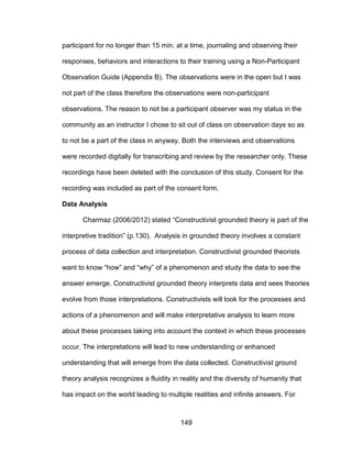 149
participant for no longer than 15 min. at a time, journaling and observing their
responses, behaviors and interactions to their training using a Non-Participant
Observation Guide (Appendix B). The observations were in the open but I was
not part of the class therefore the observations were non-participant
observations. The reason to not be a participant observer was my status in the
community as an instructor I chose to sit out of class on observation days so as
to not be a part of the class in anyway. Both the interviews and observations
were recorded digitally for transcribing and review by the researcher only. These
recordings have been deleted with the conclusion of this study. Consent for the
recording was included as part of the consent form.
Data Analysis
Charmaz (2006/2012) stated “Constructivist grounded theory is part of the
interpretive tradition” (p.130). Analysis in grounded theory involves a constant
process of data collection and interpretation. Constructivist grounded theorists
want to know “how” and “why” of a phenomenon and study the data to see the
answer emerge. Constructivist grounded theory interprets data and sees theories
evolve from those interpretations. Constructivists will look for the processes and
actions of a phenomenon and will make interpretative analysis to learn more
about these processes taking into account the context in which these processes
occur. The interpretations will lead to new understanding or enhanced
understanding that will emerge from the data collected. Constructivist ground
theory analysis recognizes a fluidity in reality and the diversity of humanity that
has impact on the world leading to multiple realities and infinite answers. For
 
