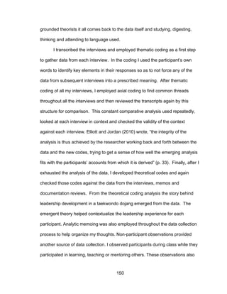 150
grounded theorists it all comes back to the data itself and studying, digesting,
thinking and attending to language used.
I transcribed the interviews and employed thematic coding as a first step
to gather data from each interview. In the coding I used the participant’s own
words to identify key elements in their responses so as to not force any of the
data from subsequent interviews into a prescribed meaning. After thematic
coding of all my interviews, I employed axial coding to find common threads
throughout all the interviews and then reviewed the transcripts again by this
structure for comparison. This constant comparative analysis used repeatedly,
looked at each interview in context and checked the validity of the context
against each interview. Elliott and Jordan (2010) wrote, “the integrity of the
analysis is thus achieved by the researcher working back and forth between the
data and the new codes, trying to get a sense of how well the emerging analysis
fits with the participants’ accounts from which it is derived” (p. 33). Finally, after I
exhausted the analysis of the data, I developed theoretical codes and again
checked those codes against the data from the interviews, memos and
documentation reviews. From the theoretical coding analysis the story behind
leadership development in a taekwondo dojang emerged from the data. The
emergent theory helped contextualize the leadership experience for each
participant. Analytic memoing was also employed throughout the data collection
process to help organize my thoughts. Non-participant observations provided
another source of data collection. I observed participants during class while they
participated in learning, teaching or mentoring others. These observations also
 