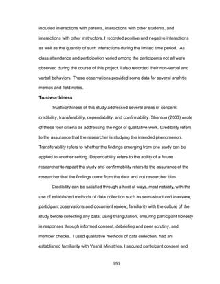 151
included interactions with parents, interactions with other students, and
interactions with other instructors. I recorded positive and negative interactions
as well as the quantity of such interactions during the limited time period. As
class attendance and participation varied among the participants not all were
observed during the course of this project. I also recorded their non-verbal and
verbal behaviors. These observations provided some data for several analytic
memos and field notes.
Trustworthiness
Trustworthiness of this study addressed several areas of concern:
credibility, transferability, dependability, and confirmability. Shenton (2003) wrote
of these four criteria as addressing the rigor of qualitative work. Credibility refers
to the assurance that the researcher is studying the intended phenomenon.
Transferability refers to whether the findings emerging from one study can be
applied to another setting. Dependability refers to the ability of a future
researcher to repeat the study and confirmability refers to the assurance of the
researcher that the findings come from the data and not researcher bias.
Credibility can be satisfied through a host of ways, most notably, with the
use of established methods of data collection such as semi-structured interview,
participant observations and document review; familiarity with the culture of the
study before collecting any data; using triangulation, ensuring participant honesty
in responses through informed consent, debriefing and peer scrutiny, and
member checks. I used qualitative methods of data collection, had an
established familiarity with Yeshá Ministries, I secured participant consent and
 
