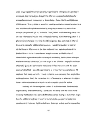 152
used only purposeful sampling to ensure participants willingness to volunteer. I
employed data triangulation through the different sources of data to look for
areas of agreement, comparison or dissimilarity. Guion, Diehl, and McDonald
(2011) wrote, “Triangulation is a method used by qualitative researchers to check
and establish validity in their studies by analyzing a research question from
multiple perspectives” (p. 1). Mathison (1988) stated that data triangulation can
also be extended to include time and space meaning that data triangulation of a
phenomenon changes over time should incorporate data collected at different
times and places for additional comparison. I used triangulation to look for
similarities and differences in the data gathered from textual analysis of the
leadership and student manuals and analytic memos and field notes of
observations against the contextual story on leadership development emergent
from the interview transcripts. At each stage of the process I employed member
checks by giving the participants transcripts of their interviews with the open
coding highlighted. I asked the participants to review the transcripts to see if I
captured their ideas correctly. I made revisions necessary and then applied the
axial coding and finally the contextual story of leadership in a taekwondo dojang
based upon the theoretical analysis back to the participants for review.
To satisfy the remaining three criteria of trustworthiness; transferability,
dependability, and confirmability; I conducted this study with the end in mind
meaning that I detailed the context of the taekwondo dojang so that others might
look for additional settings in which to find a holistic approach to leadership
development. I believed that the study was designed so that another researcher
 