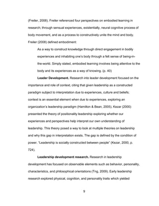 9
(Freiler, 2008). Freiler referenced four perspectives on embodied learning in
research; through sensual experiences, existentially, neural cognitive process of
body movement, and as a process to constructively unite the mind and body.
Freiler (2008) defined embodiment:
As a way to construct knowledge through direct engagement in bodily
experiences and inhabiting one’s body through a felt sense of being-in-
the-world. Simply stated, embodied learning involves being attentive to the
body and its experiences as a way of knowing. (p. 40)
Leader Development. Research into leader development focused on the
importance and role of context, citing that given leadership as a constructed
paradigm subject to interpretation due to experiences, culture and beliefs;
context is an essential element when due to experiences, exploring an
organization’s leadership paradigm (Hamilton & Bean, 2005). Kezar (2000)
presented the theory of positionality leadership exploring whether our
experiences and perspectives help interpret our own understanding of
leadership. This theory posed a way to look at multiple theories on leadership
and why this gap in interpretation exists. The gap is defined by the condition of
power. “Leadership is socially constructed between people” (Kezar, 2000, p.
724).
Leadership development research. Research in leadership
development has focused on observable elements such as behavior, personality,
characteristics, and philosophical orientations (Tng, 2009). Early leadership
research explored physical, cognition, and personality traits which yielded
 