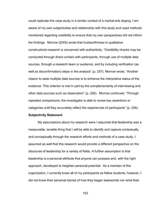 153
could replicate this case study in a similar context of a martial arts dojang. I am
aware of my own subjectivities and relationship with this study and used methods
mentioned regarding credibility to ensure that my own perspectives did not inform
the findings. Morrow (2005) wrote that trustworthiness in qualitative
constructivist research is concerned with authenticity. “Credibility checks may be
conducted through direct contact with participants, through use of multiple data
sources, through a research team or audience, and by including verification (as
well as disconfirmation) steps in the analysis” (p. 257). Morrow wrote, “Another
reason to seek multiple data sources is to enhance the interpretive status of the
evidence. This criterion is met in part by the complementarity of interviewing and
other data sources such as observation” (p. 256). Morrow continued, “Through
repeated comparisons, the investigator is able to revise key assertions or
categories until they accurately reflect the experiences of participants” (p. 256).
Subjectivity Statement
My assumptions about my research were I assumed that leadership was a
measurable, tenable thing that I will be able to identify and capture contextually
and conceptually through the research efforts and methods of a case study. I
assumed as well that this research would provide a different perspective on the
discourse of leadership for a variety of fields. A further assumption is that
leadership is a personal attribute that anyone can possess and, with the right
approach, developed to heighten personal potential. As a member of this
organization, I currently knew all of my participants as fellow students; however, I
did not know their personal stories of how they began taekwondo nor what their
 