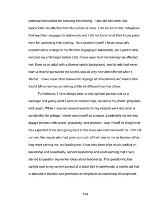 154
personal motivations for pursuing this training. I also did not know how
taekwondo has affected their life outside of class. I did not know the motivations
that kept them engaged in taekwondo and I did not know what their future plans
were for continuing their training. As a student myself, I have personally
experienced a change in my life from engaging in taekwondo. As a parent who
watched my child begin before I did, I have seen how this training has affected
her. Even as an adult with a diverse sports background, martial arts had never
been a desired pursuit for me so this was all very new and different when I
started. I have seen other taekwondo dojangs at competitions and realize that
Yeshá Ministries has something a little bit different than the others.
Furthermore, I have always been a very spiritual person and as a
teenager and young adult I went on mission trips, served in my church programs
and taught. While I received several awards for my mission work and even a
scholarship for college, I never saw myself as a leader. Leadership for me was
always tethered with power, popularity, and position. I saw myself as doing what
was expected of me and giving back to the ones who had mentored me. I did not
connect the people who had given so much of their time to me as leaders either,
they were serving me, not leading me. It has only been after much reading on
leadership and specifically, servant leadership and adult learning that I have
started to question my earlier ideas about leadership. This questioning has
carried over to my current pursuit of a black belt in taekwondo, a martial art that
is steeped in tradition and promotes an emphasis on leadership development.
 