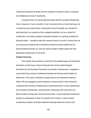 155
Taekwondo teaches five tenets that are similarly connected to both my spiritual
and intellectual pursuits in leadership.
I recognize that I am personally fascinated with the concept of leadership,
how to measure it, how to identify it, how it connects with our innermost being. As
a missionary and social worker I discovered a love for people, as a student of
adult learning I am amazed by their untapped potential, and as a student of
martial arts I am finding a deeper connection between our spiritual, mental and
physical selves. I wanted to take this research back to my work, to share how we
can equip grad students with a leadership model that would enable them to
become lifelong learners so, they too would be able to better judge their own
leadership development in the future.
Chapter Summary
This chapter has provided an overview of the epistemology and theoretical
framework on this study. Using Constructionism as the epistemological
foundation for the theoretical framework of symbolic interactionism, I engaged in
a grounded theory study on leadership development among adult students of
taekwondo. This study constituted a single case of one taekwondo dojang in
Atoka, TN and engaged six adult students at various points in their training to
understand the construct of leadership by interviewing them on their experiences
and concepts of leadership, observing their interactions with instructors and
fellow students during class and document review. I used purposeful sampling to
identify my participants as they fit a specific set of criteria. I used constant
comparative analysis of all data collected including researcher memos and
 