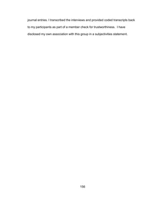 156
journal entries. I transcribed the interviews and provided coded transcripts back
to my participants as part of a member check for trustworthiness. I have
disclosed my own association with this group in a subjectivities statement.
 