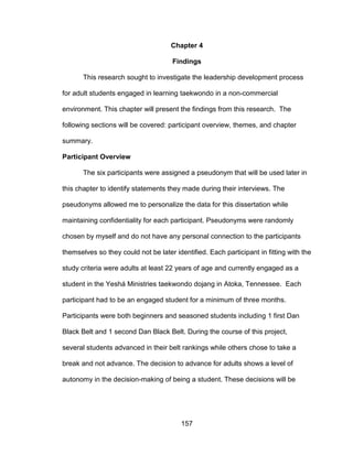 157
Chapter 4
Findings
This research sought to investigate the leadership development process
for adult students engaged in learning taekwondo in a non-commercial
environment. This chapter will present the findings from this research. The
following sections will be covered: participant overview, themes, and chapter
summary.
Participant Overview
The six participants were assigned a pseudonym that will be used later in
this chapter to identify statements they made during their interviews. The
pseudonyms allowed me to personalize the data for this dissertation while
maintaining confidentiality for each participant. Pseudonyms were randomly
chosen by myself and do not have any personal connection to the participants
themselves so they could not be later identified. Each participant in fitting with the
study criteria were adults at least 22 years of age and currently engaged as a
student in the Yeshá Ministries taekwondo dojang in Atoka, Tennessee. Each
participant had to be an engaged student for a minimum of three months.
Participants were both beginners and seasoned students including 1 first Dan
Black Belt and 1 second Dan Black Belt. During the course of this project,
several students advanced in their belt rankings while others chose to take a
break and not advance. The decision to advance for adults shows a level of
autonomy in the decision-making of being a student. These decisions will be
 