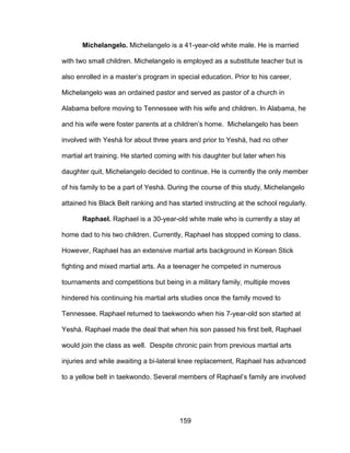 159
Michelangelo. Michelangelo is a 41-year-old white male. He is married
with two small children. Michelangelo is employed as a substitute teacher but is
also enrolled in a master’s program in special education. Prior to his career,
Michelangelo was an ordained pastor and served as pastor of a church in
Alabama before moving to Tennessee with his wife and children. In Alabama, he
and his wife were foster parents at a children’s home. Michelangelo has been
involved with Yeshá for about three years and prior to Yeshá, had no other
martial art training. He started coming with his daughter but later when his
daughter quit, Michelangelo decided to continue. He is currently the only member
of his family to be a part of Yeshá. During the course of this study, Michelangelo
attained his Black Belt ranking and has started instructing at the school regularly.
Raphael. Raphael is a 30-year-old white male who is currently a stay at
home dad to his two children. Currently, Raphael has stopped coming to class.
However, Raphael has an extensive martial arts background in Korean Stick
fighting and mixed martial arts. As a teenager he competed in numerous
tournaments and competitions but being in a military family, multiple moves
hindered his continuing his martial arts studies once the family moved to
Tennessee. Raphael returned to taekwondo when his 7-year-old son started at
Yeshá. Raphael made the deal that when his son passed his first belt, Raphael
would join the class as well. Despite chronic pain from previous martial arts
injuries and while awaiting a bi-lateral knee replacement, Raphael has advanced
to a yellow belt in taekwondo. Several members of Raphael’s family are involved
 
