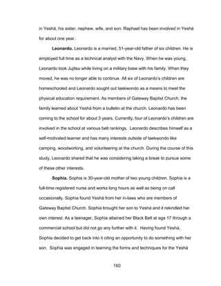 160
in Yeshá, his sister, nephew, wife, and son. Raphael has been involved in Yeshá
for about one year.
Leonardo. Leonardo is a married, 51-year-old father of six children. He is
employed full time as a technical analyst with the Navy. When he was young,
Leonardo took Jujitsu while living on a military base with his family. When they
moved, he was no longer able to continue. All six of Leonardo’s children are
homeschooled and Leonardo sought out taekwondo as a means to meet the
physical education requirement. As members of Gateway Baptist Church, the
family learned about Yeshá from a bulletin at the church. Leonardo has been
coming to the school for about 3 years. Currently, four of Leonardo’s children are
involved in the school at various belt rankings. Leonardo describes himself as a
self-motivated learner and has many interests outside of taekwondo like
camping, woodworking, and volunteering at the church. During the course of this
study, Leonardo shared that he was considering taking a break to pursue some
of these other interests.
Sophia. Sophia is 30-year-old mother of two young children. Sophia is a
full-time registered nurse and works long hours as well as being on call
occasionally. Sophia found Yeshá from her in-laws who are members of
Gateway Baptist Church. Sophia brought her son to Yeshá and it rekindled her
own interest. As a teenager, Sophia attained her Black Belt at age 17 through a
commercial school but did not go any further with it. Having found Yeshá,
Sophia decided to get back into it citing an opportunity to do something with her
son. Sophia was engaged in learning the forms and techniques for the Yeshá
 