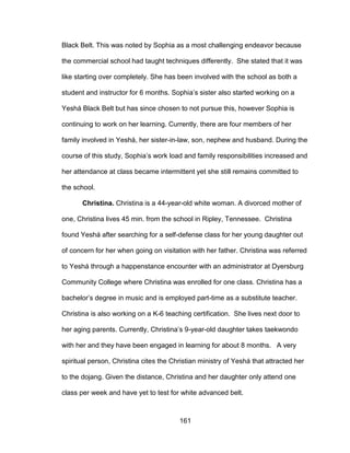 161
Black Belt. This was noted by Sophia as a most challenging endeavor because
the commercial school had taught techniques differently. She stated that it was
like starting over completely. She has been involved with the school as both a
student and instructor for 6 months. Sophia’s sister also started working on a
Yeshá Black Belt but has since chosen to not pursue this, however Sophia is
continuing to work on her learning. Currently, there are four members of her
family involved in Yeshá, her sister-in-law, son, nephew and husband. During the
course of this study, Sophia’s work load and family responsibilities increased and
her attendance at class became intermittent yet she still remains committed to
the school.
Christina. Christina is a 44-year-old white woman. A divorced mother of
one, Christina lives 45 min. from the school in Ripley, Tennessee. Christina
found Yeshá after searching for a self-defense class for her young daughter out
of concern for her when going on visitation with her father. Christina was referred
to Yeshá through a happenstance encounter with an administrator at Dyersburg
Community College where Christina was enrolled for one class. Christina has a
bachelor’s degree in music and is employed part-time as a substitute teacher.
Christina is also working on a K-6 teaching certification. She lives next door to
her aging parents. Currently, Christina’s 9-year-old daughter takes taekwondo
with her and they have been engaged in learning for about 8 months. A very
spiritual person, Christina cites the Christian ministry of Yeshá that attracted her
to the dojang. Given the distance, Christina and her daughter only attend one
class per week and have yet to test for white advanced belt.
 