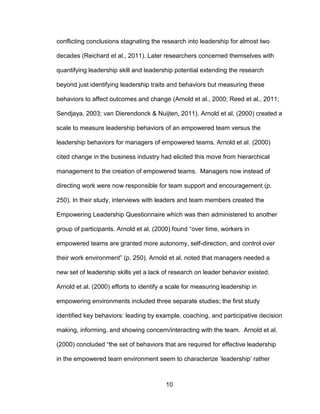 10
conflicting conclusions stagnating the research into leadership for almost two
decades (Reichard et al., 2011). Later researchers concerned themselves with
quantifying leadership skill and leadership potential extending the research
beyond just identifying leadership traits and behaviors but measuring these
behaviors to affect outcomes and change (Arnold et al., 2000; Reed et al., 2011;
Sendjaya, 2003; van Dierendonck & Nuijten, 2011). Arnold et al. (2000) created a
scale to measure leadership behaviors of an empowered team versus the
leadership behaviors for managers of empowered teams. Arnold et al. (2000)
cited change in the business industry had elicited this move from hierarchical
management to the creation of empowered teams. Managers now instead of
directing work were now responsible for team support and encouragement (p.
250). In their study, interviews with leaders and team members created the
Empowering Leadership Questionnaire which was then administered to another
group of participants. Arnold et al. (2000) found “over time, workers in
empowered teams are granted more autonomy, self-direction, and control over
their work environment” (p. 250). Arnold et al. noted that managers needed a
new set of leadership skills yet a lack of research on leader behavior existed.
Arnold et al. (2000) efforts to identify a scale for measuring leadership in
empowering environments included three separate studies; the first study
identified key behaviors: leading by example, coaching, and participative decision
making, informing, and showing concern/interacting with the team. Arnold et al.
(2000) concluded “the set of behaviors that are required for effective leadership
in the empowered team environment seem to characterize ‘leadership’ rather
 
