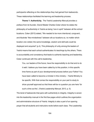 164
participants reflecting on the relationships they had gained from taekwondo.
These relationships facilitated the learning and leadership process.
Theme 1: Authenticity. The Yeshá Leadership Manual provides a
preface from its founder, Grand Master Charles Coker where he states the
philosophy of authenticity in Yeshá as being “one in spirit” between all the school
locations. Coker (2013) stated, “We needed to be more intentional, congruent,
and illustrate “like-mindedness” between all our locations so, no matter which
location one visited; the same knowledge, wisdom and skill sets could be
displayed and acquired” (p.4). This philosophy of unity among the leaders of
Yeshá means that each school authenticates it’s teachings by the others. There
is accountability and consistency that leads to authentic teaching and leadership.
Coker continued with this call to leadership,
You, our leaders of the future, have the responsibility to do that and to do
it well. I believe you have been called by to this position, in this specific
time frame as part of your developmental process before your Father! You
have been called to become a minister in this ministry – Yeshá Ministry to
be specific. With that comes the responsibility on your part to study to
show yourself approved so that there will be no question you are here ‘for
such a time as this’. (Yeshá Leadership Manual, 2013, p. 5)
The tenet of taekwondo that pairs with authenticity is integrity. Integrity is woven
into the leadership manual in the first few pages which outlines the organization
and administrative structure of Yeshá. Integrity is also a part of an opening
prayer that all students and instructors recite before each class. The Leadership
 