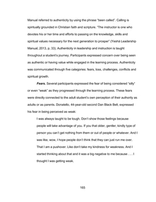 165
Manual referred to authenticity by using the phrase “been called”. Calling is
spiritually grounded in Christian faith and scripture. “The instructor is one who
devotes his or her time and efforts to passing on the knowledge, skills and
spiritual values necessary for the next generation to prosper” (Yeshá Leadership
Manual, 2013, p, 33). Authenticity in leadership and instruction is taught
throughout a student’s journey. Participants expressed concern over being seen
as authentic or having value while engaged in the learning process. Authenticity
was communicated through five categories: fears, loss, challenges, conflicts and
spiritual growth.
Fears. Several participants expressed the fear of being considered “silly”
or even “weak” as they progressed through the learning process. These fears
were directly connected to the adult student’s own perception of their authority as
adults or as parents. Donatello, 44-year-old second Dan Black Belt, expressed
his fear in being perceived as weak:
I was always taught to be tough. Don’t show those feelings because
people will take advantage of you. If you that older, gentler, kindly type of
person you can’t get nothing from them or out of people or whatever. And I
was like, wow, I hope people don’t think that they can just run me over.
That I am a pushover. Like don’t take my kindness for weakness. And I
started thinking about that and it was a big negative to me because . . . I
thought I was getting weak.
 