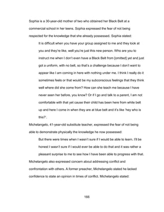 166
Sophia is a 30-year-old mother of two who obtained her Black Belt at a
commercial school in her teens. Sophia expressed the fear of not being
respected for the knowledge that she already possessed. Sophia stated:
It is difficult when you have your group assigned to me and they look at
you and they’re like, well you’re just this new person. Who are you to
instruct me when I don’t even have a Black Belt from [omitted] yet and just
got a uniform, with no belt, so that’s a challenge because I don’t want to
appear like I am coming in here with nothing under me. I think I really do it
sometimes feels or that would be my subconscious feelings that they think
well where did she come from? How can she teach me because I have
never seen her before, you know? Or if I go and talk to a parent, I am not
comfortable with that yet cause their child has been here from white belt
up and here I come in when they are at blue belt and it’s like ‘hey who is
this?’.
Michelangelo, 41-year-old substitute teacher, expressed the fear of not being
able to demonstrate physically the knowledge he now possessed:
But there were times when I wasn’t sure if I would be able to learn. I’ll be
honest I wasn’t sure if I would ever be able to do that and it was rather a
pleasant surprise to me to see how I have been able to progress with that.
Michelangelo also expressed concern about addressing conflict and
confrontation with others. A former preacher, Michelangelo stated he lacked
confidence to state an opinion in times of conflict. Michelangelo stated:
 